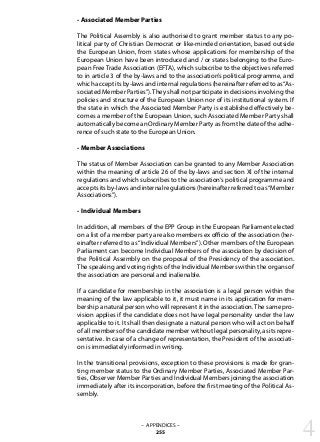 - Associated Member Parties
The Political Assembly is also authorised to grant member status to any po-
litical party of Christian Democrat or like-minded orientation, based outside
the European Union, from states whose applications for membership of the
European Union have been introduced and / or states belonging to the Euro-
pean Free Trade Association (EFTA), which subscribe to the objectives referred
to in article 3 of the by-laws and to the association’s political programme, and
which accept its by-laws and internal regulations (hereinafter referred to as“As-
sociated Member Parties”).They shall not participate in decisions involving the
policies and structure of the European Union nor of its institutional system. If
the state in which the Associated Member Party is established effectively be-
comes a member of the European Union, such Associated Member Party shall
automatically become an Ordinary Member Party as from the date of the adhe-
rence of such state to the European Union.
- Member Associations
The status of Member Association can be granted to any Member Association
within the meaning of article 26 of the by-laws and section XI of the internal
regulations and which subscribes to the association‘s political programme and
accepts its by-laws and internal regulations (hereinafter referred to as“Member
Associations”).
- Individual Members
In addition, all members of the EPP Group in the European Parliament elected
on a list of a member party are also members ex officio of the association (her-
einafter referred to as“Individual Members”). Other members of the European
Parliament can become Individual Members of the association by decision of
the Political Assembly on the proposal of the Presidency of the association.
The speaking and voting rights of the Individual Members within the organs of
the association are personal and inalienable.
If a candidate for membership in the association is a legal person within the
meaning of the law applicable to it, it must name in its application for mem-
bership a natural person who will represent it in the association.The same pro-
vision applies if the candidate does not have legal personality under the law
applicable to it. It shall then designate a natural person who will act on behalf
of all members of the candidate member without legal personality, as its repre-
sentative. In case of a change of representation, the President of the associati-
on is immediately informed in writing.
In the transitional provisions, exception to these provisions is made for gran-
ting member status to the Ordinary Member Parties, Associated Member Par-
ties, Observer Member Parties and Individual Members joining the association
immediately after its incorporation, before the first meeting of the Political As-
sembly.
4– APPENDICES –
255
 