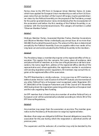 Article 6
Parties close to the EPP, from (i) European Union Member States, (ii) states
which have applied for European Union membership as well as from (iii) Euro-
pean states that are members of the Council of Europe, may be granted obser-
ver status by the Political Assembly, on the proposal of the Presidency, except
for the parties granted observer status immediately after the incorporation of
the association and before the first meeting of the Political Assembly, in ac-
cordance with the transitional provisions. This category of members is called
“Observer Member Parties”.
Article 7
Ordinary Member Parties, Associated Member Parties, Member Associations
and Observer Member Parties individually pay annual dues of no more than
500.000 (five hundred thousand) euros. The amount of the dues is determined
annually by the Political Assembly. Dues are payable within two weeks of ha-
ving been set and communicated by the Political Assembly to the members.
Article 8
The Presidency keeps a membership register at the registered office of the as-
sociation. This register lists the surname, first name, place of residence, date
and place of birth of members or, in the case of legal persons or de facto asso-
ciations, the name, legal form, address of the registered office, identity of the
representative and, where applicable, the registration number in accordance
with existing legislation and/or regulations. All members may consult this re-
gister at the registered office of the association.
The EPP Membership is strictly exclusive. In no case may an EPP member as
defined under Articles 5 and 6 Section II of the EPP Statutes also be member of
any other Political Party at European Level recognized under Regulation (EC)
N° 2004/2003 of the European Parliament and of the Council of 4 November
2003 laying down the regulations governing political parties at European level
and the rules regarding their funding.
An EPP member that is found to be also member of another Political Party at
European Level will be automatically excluded according to Article XIV of the
EPP Internal Regulations.
Article 9
Any member may resign from the association at any time. The member gives
notice to the Presidency of the decision to resign by registered letter.
Members that resign are obliged to fulfil their financial obligations toward the
association for the year during which the resignation is submitted and for all
previous years.
The suspension and the exclusion of a member may only be decided by the
– APPENDICES –
256
 