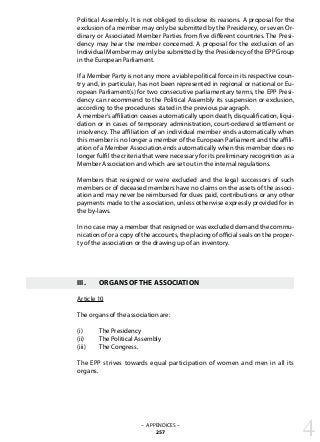 Political Assembly. It is not obliged to disclose its reasons. A proposal for the
exclusion of a member may only be submitted by the Presidency, or seven Or-
dinary or Associated Member Parties from five different countries. The Presi-
dency may hear the member concerned. A proposal for the exclusion of an
Individual Member may only be submitted by the Presidency of the EPP Group
in the European Parliament.
If a Member Party is not any more a viable political force in its respective coun-
try and, in particular, has not been represented in regional or national or Eu-
ropean Parliament(s) for two consecutive parliamentary terms, the EPP Presi-
dency can recommend to the Political Assembly its suspension or exclusion,
according to the procedures stated in the previous paragraph.
A member’s affiliation ceases automatically upon death, disqualification, liqui-
dation or in cases of temporary administration, court-ordered settlement or
insolvency. The affiliation of an individual member ends automatically when
this member is no longer a member of the European Parliament and the affili-
ation of a Member Association ends automatically when this member does no
longer fulfil the criteria that were necessary for its preliminary recognition as a
Member Association and which are set out in the internal regulations.
Members that resigned or were excluded and the legal successors of such
members or of deceased members have no claims on the assets of the associ-
ation and may never be reimbursed for dues paid, contributions or any other
payments made to the association, unless otherwise expressly provided for in
the by-laws.
In no case may a member that resigned or was excluded demand the commu-
nication of or a copy of the accounts, the placing of official seals on the proper-
ty of the association or the drawing up of an inventory.
III.	 ORGANS OF THE ASSOCIATION
Article 10
The organs of the association are:
(i)	 The Presidency
(ii)	 The Political Assembly
(iii)	 The Congress.
The EPP strives towards equal participation of women and men in all its
organs.
4– APPENDICES –
257
 