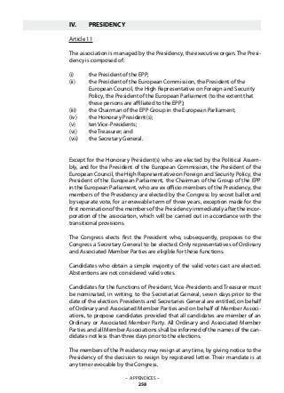 IV.	 PRESIDENCY
Article 11
The association is managed by the Presidency, the executive organ. The Presi-
dency is composed of:
(i)	 the President of the EPP;
(ii)	 the President of the European Commission, the President of the
	 European Council, the High Representative on Foreign and Security
	 Policy, the President of the European Parliament (to the extent that
	 these persons are affiliated to the EPP);
(iii)	 the Chairman of the EPP Group in the European Parliament;
(iv)	 the Honorary President(s);
(v)	 ten Vice-Presidents;
(vi)	 the Treasurer; and
(vii)	 the Secretary General.
Except for the Honorary President(s) who are elected by the Political Assem-
bly, and for the President of the European Commission, the President of the
European Council, the High Representative on Foreign and Security Policy, the
President of the European Parliament, the Chairman of the Group of the EPP
in the European Parliament, who are ex officio members of the Presidency, the
members of the Presidency are elected by the Congress by secret ballot and
by separate vote, for a renewable term of three years, exception made for the
first nomination of the members of the Presidency immediately after the incor-
poration of the association, which will be carried out in accordance with the
transitional provisions.
The Congress elects first the President who, subsequently, proposes to the
Congress a Secretary General to be elected. Only representatives of Ordinary
and Associated Member Parties are eligible for these functions.
Candidates who obtain a simple majority of the valid votes cast are elected.
Abstentions are not considered valid votes.
Candidates for the functions of President, Vice-Presidents and Treasurer must
be nominated, in writing, to the Secretariat General, seven days prior to the
date of the election. Presidents and Secretaries General are entitled, on behalf
of Ordinary and Associated Member Parties and on behalf of Member Associ-
ations, to propose candidates provided that all candidates are member of an
Ordinary or Associated Member Party. All Ordinary and Associated Member
Parties and all Member Associations shall be informed of the names of the can-
didates not less than three days prior to the elections.
The members of the Presidency may resign at any time, by giving notice to the
Presidency of the decision to resign by registered letter. Their mandate is at
any time revocable by the Congress.
– APPENDICES –
258
 