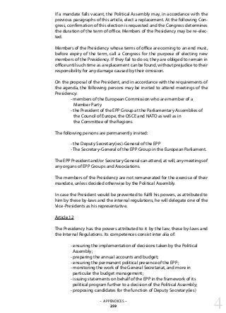 If a mandate falls vacant, the Political Assembly may, in accordance with the
previous paragraphs of this article, elect a replacement. At the following Con-
gress, confirmation of this election is requested and the Congress determines
the duration of the term of office. Members of the Presidency may be re-elec-
ted.
Members of the Presidency whose terms of office are coming to an end must,
before expiry of the term, call a Congress for the purpose of electing new
members of the Presidency. If they fail to do so, they are obliged to remain in
office until such time as a replacement can be found, without prejudice to their
responsibility for any damage caused by their omission.
On the proposal of the President, and in accordance with the requirements of
the agenda, the following persons may be invited to attend meetings of the
Presidency:
	 - members of the European Commission who are member of a
	 Member Party
	 - the President of the EPP Group at the Parliamentary Assemblies of
	 the Council of Europe, the OSCE and NATO as well as in
	 the Committee of the Regions
The following persons are permanently invited:
	 - the Deputy Secretary(ies)-General of the EPP
	 - The Secretary-General of the EPP Group in the European Parliament.
The EPP President and/or Secretary General can attend, at will, any meetings of
any organs of EPP Groups and Associations.
The members of the Presidency are not remunerated for the exercise of their
mandate, unless decided otherwise by the Political Assembly.
In case the President would be prevented to fulfil his powers, as attributed to
him by these by-laws and the internal regulations, he will delegate one of the
Vice-Presidents as his representative.
Article 12
The Presidency has the powers attributed to it by the law, these by-laws and
the Internal Regulations. Its competences consist inter alia of:
	 - ensuring the implementation of decisions taken by the Political
	 Assembly;
	 - preparing the annual accounts and budget;
	 - ensuring the permanent political presence of the EPP;
	 - monitoring the work of the General Secretariat, and more in
	 particular the budget management;
	 - issuing statements on behalf of the EPP in the framework of its
	 political program further to a decision of the Political Assembly;
	 - proposing candidates for the function of Deputy Secretary(ies)
4– APPENDICES –
259
 