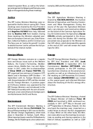 1– THE EUROPEAN PEOPLE’S PARTY –
17
related migration flows, as well as the Schen-
genenlargementtoBulgariaandRomania,were
high on the agenda during these meetings.
Justice
The EPP Justice Ministers Meetings were or-
ganised for the first time in spring 2011. These
meetings were chaired by the Vice President
oftheEuropeanCommission, VivianeREDING
and Angelino ALFANO from Italy, followed
later by Beatrice ASK from Sweden. During
these meetings the Ministers adopted posi-
tions on European Contract Law, Data Protec-
tion, Collective Redress and EU Criminal Law.
The focus was on “justice for growth” in order
to abolish barriers and to achieve the full po-
tential of the internal market.
Foreign Affairs
EPP Foreign Ministers convene on a regular
basis and discuss issues such as the Western
Balkans, the Eastern Partnership, Mediter-
ranean Union, Middle East, Iran and Afgha-
nistan. In 2011, under the co-chairmanships
of Elmar BROK and Franco FRATTINI, the
EPP organised two seminars in Sarajevo (17th
March) and in Bordeaux (30th October – 1st
September) with its Foreign Ministers and
with the participation of EPP and like-minded
non-EU Foreign Ministers. A position paper
on EU-Russia relations was approved by the
EPP Foreign Ministers and introduced to the
EPP Political Assembly with the aim of contri-
buting to a new and enhanced strategic part-
nership between the EU and Russia.
Environment
The EPP Environment Ministers Meeting is
chaired by the Irish Minister Phil HOGAN. The
focus of these meetings in 2011 was on the Glo-
bal Climate Change negotiations, which took
place in December in Durban, South Africa.
Other important topics were the EU Biodiversity
Strategy, the EU Roadmap to a low carbon eco-
nomy by 2050 and the water policy for the EU.
Agriculture
The EPP Agriculture Ministers Meeting is
chaired by Niki BERLAKOVICH, the Austrian
Minister of Agriculture and Forestry, Environ-
ment and Water Management. During the
course of the year the Agriculture Ministers
had a very dynamic and constructive debate
on the future of the Common Agriculture Po-
licy. EU Commissioner for Agriculture, Dacian
CIOLOŞ, actively participated in the discus-
sions and during the October 2011 meeting
presented new proposals to the Ministers on
the CAP reform, which dominated the agenda
at the end of 2011 and will remain the main
topic for 2012.
Energy
The EPP Energy Ministers Meeting is chaired
by EPP Vice President and MEP, Jacek
SARYUSZ-WOLSKI. In September 2011, EU
Commissioner Günther OETTINGER, who
actively participates in the EPP meetings,
launched new initiatives on the external ener-
gy policy as well as on infrastructure. During
the meeting on 23rd November, EU Commis-
sioner Janusz LEWANDOWSKI was invited
as the special guest and informed Ministers
about the financing of the EU’s energy infra-
structure.
Defense
The EPP Defence Ministers’ Meetings, chaired
by Belgian Minister of Defence Pieter DE
CREM and launched in 2009, continued suc-
cessfully in 2011 (23rd May in Brussels and
22nd September in Wrocław, Poland). On the
one hand, the meetings were important as a
useful forum to discuss the EU’s engagement
in Libya. Whilst on the other hand, the Mini-
sters were able to use the meetings to concen-
trate on pooling and sharing expertise in the
field of military capabilities as well as CSDP
 