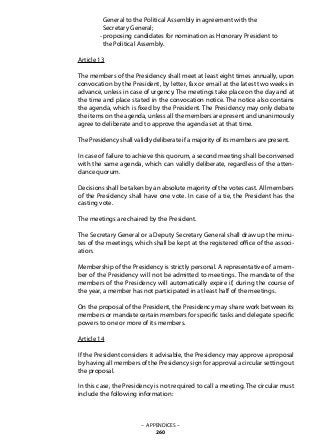 General to the Political Assembly in agreement with the
	 Secretary General;
	 - proposing candidates for nomination as Honorary President to
	 the Political Assembly.
Article 13
The members of the Presidency shall meet at least eight times annually, upon
convocation by the President, by letter, fax or email at the latest two weeks in
advance, unless in case of urgency. The meetings take place on the day and at
the time and place stated in the convocation notice. The notice also contains
the agenda, which is fixed by the President. The Presidency may only debate
the items on the agenda, unless all the members are present and unanimously
agree to deliberate and to approve the agenda set at that time.
The Presidency shall validly deliberate if a majority of its members are present.
In case of failure to achieve this quorum, a second meeting shall be convened
with the same agenda, which can validly deliberate, regardless of the atten-
dance quorum.
Decisions shall be taken by an absolute majority of the votes cast. All members
of the Presidency shall have one vote. In case of a tie, the President has the
casting vote.
The meetings are chaired by the President.
The Secretary General or a Deputy Secretary General shall draw up the minu-
tes of the meetings, which shall be kept at the registered office of the associ-
ation.
Membership of the Presidency is strictly personal. A representative of a mem-
ber of the Presidency will not be admitted to meetings. The mandate of the
members of the Presidency will automatically expire if, during the course of
the year, a member has not participated in at least half of the meetings.
On the proposal of the President, the Presidency may share work between its
members or mandate certain members for specific tasks and delegate specific
powers to one or more of its members.
Article 14
If the President considers it advisable, the Presidency may approve a proposal
by having all members of the Presidency sign for approval a circular setting out
the proposal.
In this case, the Presidency is not required to call a meeting. The circular must
include the following information:
– APPENDICES –
260
 