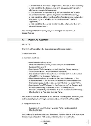 - a statement that the text is a proposal for a decision of the Presidency;
	 - a statement that the decision shall only be approved if signed by
	 all the members of the Presidency;
	 - a statement that the decision may not be amended and that no
	 reservations may be expressed by members of the Presidency;
	 - a statement that all the members of the Presidency must return the
	 document signed and with the handwritten words“read and
	 approved”;
	 - a statement that the signed circular must be returned within ten
	 days to the association.
The meetings of the Presidency may also be organized by video- or
teleconference.
V.	 POLITICAL ASSEMBLY
Article 15
The Political Assembly is the strategic organ of the association.
It is composed of:
a. members ex officio:
	 - members of the Presidency;
	 - members of the Presidency of the Group of the EPP in the
	 European Parliament;
	 - Presidents of Ordinary or Associated Member Parties, Member
	 Associations or their mandated representatives;
	 - Presidents of national delegations of member parties of the Group
	 of the EPP in the European Parliament;
	 - Members of the Presidency of the European Parliament, of the
	 European Commission and of the Presidency of the Committee of
	 the Regions, provided they belong to an Ordinary Member Party;
	 - Presidents of the EPP Groups in the Committee of the Regions and
	 in the Parliamentary Assemblies of the Council of Europe,
	 the OSCE and NATO, provided that they are member of an Ordinary
	 Member Party or Associate Member Party.
The mandate of these members of the Political Assembly ends when they loo-
se the capacity in which they became member of the Political Assembly.
b. delegated members:
	 - Representatives of Ordinary Member Parties and Associated
	 Member Parties.	
The Ordinary Member Parties and Associated Member Parties shall nominate
their delegates together with an equivalent number of substitutes.
4– APPENDICES –
261
 