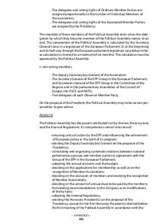 - The delegates and voting rights of Ordinary Member Parties are
	 assigned proportionally to the number of Individual Members of
	 the association;
	 - The delegates and voting rights of the Associated Member Parties
	 are assigned by the Presidency.
The mandate of these members of the Political Assembly ends when the dele-
gation by which they became member of the Political Assembly comes to an
end. The composition of the Political Assembly is calculated by the Secretary
General twice in a legislature of the European Parliament (i): at the beginning
and (ii) half-way through the European parliament legislature (any delay in the-
se calculations is limited to a maximum of six months).This calculation must be
approved by the Political Assembly.
c. non voting members
	 - The deputy Secretary(ies) General of the Association;
	 - The Secretary General of the EPP Group in the European Parliament,
	 and Secretaries General of the EPP Group in the Committee of the
	 Regions and in the parliamentary Assemblies of the Council of
	 Europe, the OSCE and NATO;
	 - Two delegates of each Observer Member Party.
On the proposal of the President, the Political Assembly may invite certain per-
sonalities to give advice.
Article 16
The Political Assembly has the powers attributed to it by the law, these by-laws
and the Internal Regulations. Its competences consist inter alia of:
	 - ensuring unity of action by the EPP and influencing the achievment
	 of European policy in the spirit of its program;
	 - electing the Deputy Secretary(ies) General on the proposal of the
	 Presidency;
	 - stimulating and organizing systematic relations between national
	 parliamentary groups and member parties in agreement with the
	 Group of the EPP in the European Parliament;
	 - adopting the annual accounts and the budget;
	 - deciding on the applications for membership as well as on the
	 recognition of Member Associations;
	 - deciding on the exclusion of members and revoking the recognition
	 of Member Associations;
	 - deciding on the amount of annual dues to be paid by the members;
	 - formulating recommendations to the Congress as to modifications
	 of the by-laws;
	 - adopting the Internal Regulations;
	 - electing the Honorary President(s) on the proposal of the
	 Presidency, except for the first Honorary President(s) elected before
	 the first meeting of the Political Assembly in accordance with the
– APPENDICES –
262
 