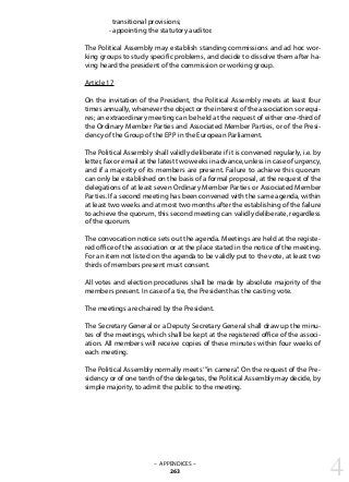 transitional provisions;
	 - appointing the statutory auditor.
The Political Assembly may establish standing commissions and ad hoc wor-
king groups to study specific problems, and decide to dissolve them after ha-
ving heard the president of the commission or working group.
Article 17
On the invitation of the President, the Political Assembly meets at least four
times annually, whenever the object or the interest of the association so requi-
res; an extraordinary meeting can be held at the request of either one-third of
the Ordinary Member Parties and Associated Member Parties, or of the Presi-
dency of the Group of the EPP in the European Parliament.
The Political Assembly shall validly deliberate if it is convened regularly, i.e. by
letter, fax or email at the latest two weeks in advance, unless in case of urgency,
and if a majority of its members are present. Failure to achieve this quorum
can only be established on the basis of a formal proposal, at the request of the
delegations of at least seven Ordinary Member Parties or Associated Member
Parties. If a second meeting has been convened with the same agenda, within
at least two weeks and at most two months after the establishing of the failure
to achieve the quorum, this second meeting can validly deliberate, regardless
of the quorum.
The convocation notice sets out the agenda. Meetings are held at the registe-
red office of the association or at the place stated in the notice of the meeting.
For an item not listed on the agenda to be validly put to the vote, at least two
thirds of members present must consent.
All votes and election procedures shall be made by absolute majority of the
members present. In case of a tie, the President has the casting vote.
The meetings are chaired by the President.
The Secretary General or a Deputy Secretary General shall draw up the minu-
tes of the meetings, which shall be kept at the registered office of the associ-
ation. All members will receive copies of these minutes within four weeks of
each meeting.
The Political Assembly normally meets‘”in camera”. On the request of the Pre-
sidency or of one tenth of the delegates, the Political Assembly may decide, by
simple majority, to admit the public to the meeting.
4– APPENDICES –
263
 