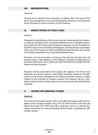 VIII.	 REPRESENTATION
Article 20
All legal acts on behalf of the association not falling within the scope of the
day-to-day management or of a special delegation of powers, must be signed
by the President or by two members of the Presidency.
IX.	 MODIFICATIONS OF THE BY-LAWS
Article 21
Proposals for modifications of the by-laws may be introduced by the Presiden-
cy, Ordinary Member Parties, Associated Member Parties or Member Associa-
tions and by the EPP Group at the European Parliament and the Presidents of
theEPPGroupsintheCommitteeoftheRegions,theParliamentaryAssemblies
of the Council of Europe, the OSCE and NATO provided that they are member
of an Ordinary Member Party or Associated Member Party.
Proposals must be presented in writing to the Secretary General who will
transmit them to the Members of the Political Assembly for deliberation at
least four weeks prior to the meeting at which the Political Assembly will deli-
berate on those proposals.
Proposals shall be presented to the Congress for adoption only if they have
obtained a two-thirds majority in the Political Assembly. Approval of modifi-
cations to the by-laws presented by the Political Assembly requires a simple
majority of the members of Congress present. The Congress may by a two-
thirds majority of the members present overrule the proposals of the Political
Assembly.
X.	 CENTRE FOR EUROPEAN STUDIES
Article 22
The Centre for European Studies (CES) is the official European political foun-
dation of the European People‘s Party. The CES will function as the sole and
official think-tank of the EPP and shall, in particular, serve as a common Eu-
ropean framework for national foundations/think-tanks recognized by EPP
member-parties.
4– APPENDICES –
265
 