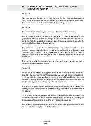 XI.	 FINANCIAL YEAR – ANNUAL ACCOUNTS AND BUDGET –
	 STATUTORY AUDITOR
Article 23
Ordinary Member Parties, Associated Member Parties, Member Associations
and Observer Member Parties contribute to the financing of the association.
The conditions are strictly defined in the Internal Regulations.
Article 24
The association’s financial year runs from 1 January to 31 December.
At the end of each financial year, the Presidency closes the accounts for the
year ended and establishes the budget for the following financial year in ac-
cordance with the applicable legal provisions; the annual accounts are submit-
ted to the Political Assembly for approval.
The Treasurer will assist the Presidency in drawing up the accounts and the
budget. He controls the budgetary management of the General Secretary and
reports to the Presidency. He is responsible in particular for the financing of
the association and its activities, by means of membership fees, donations or
otherwise.
The surplus is added to the association’s assets and in no case may be paid to
members in the form of dividends.
Article 25
Exception made for the first appointment of the statutory auditor immedia-
tely after the incorporation of the association, which will be carried out in ac-
cordance with the transitional provisions, the Political Assembly appoints one
or more statutory auditors assigned with auditing the accounts submitted by
the Presidency and presenting a report on the accounts.
The auditor is appointed for a renewable term of three years. The Political As-
sembly fixes his remuneration. His mandate may be revoked at any time by the
Presidency.
In the absence of an auditor or if the auditor is unable to fulfil his functions, the
President convenes within one month a meeting of the Political Assembly for
the purpose of appointing an auditor or replacing the auditor.
The auditor appointed to replace an auditor who has resigned in the course of
his term of office completes the latter’s term.
– APPENDICES –
266
 