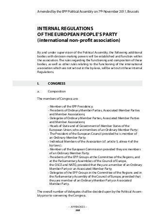 Amended by the EPP Political Assembly on 7th November 2011, Brussels
INTERNAL REGULATIONS
OF THE EUROPEAN PEOPLE’S PARTY
(international non-profit association)
By and under supervision of the Political Assembly, the following additional
bodies with decision-making powers will be established and function within
the association. The rules regarding the functioning and composition of these
bodies, as well as other rules relating to the functioning of the international
association which are not set out in the by-laws, will be set out in these Internal
Regulations.
I.	 CONGRESS
a.	 Composition
The members of Congress are:
	 - Members of the EPP Presidency;
	 - Presidents of Ordinary Member Parties, Associated Member Parties
	 and Member Associations;
	 - Delegates of Ordinary Member Parties, Associated Member Parties
	 and Member Associations;
	 - Heads of State and of Government of Member States of the
	 European Union, who are members of an Ordinary Member Party;
	 - The President of the European Council provided he is member of
	 an Ordinary Member Party;
	 - Individual Members of the Association (cf. article 5, alinea 4 of the
	 by-laws) ;
	 - Members of the European Commission provided they are members
	 of an Ordinary Member Party;
	 - Presidents of the EPP Groups at the Committee of the Regions, and
	 at the Parliamentary Assemblies of the Council of Europe,
	 the OSCE and NATO, provided that they are a member of an Ordinary
	 Member Party or an Associated Member Party;
	 - Delegates of the EPP Groups in the Committee of the Regions and in
	 the Parliamentary Assembly of the Council of Europe, provided that
	 they are member of an Ordinary Member Party or Associated
	 Member Party.
The overall number of delegates shall be decided upon by the Political Assem-
bly prior to convening the Congress.
– APPENDICES –
268
 