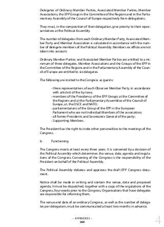 Delegates of Ordinary Member Parties, Associated Member Parties, Member
Associations, the EPP Group in the Committee of the Regions and in the Parlia-
mentary Assembly of the Council of Europe respectively form delegations.
They must, in the composition of their delegation, give priority to their repre-
sentatives at the Political Assembly.
The number of delegates from each Ordinary Member Party, Associated Mem-
ber Party and Member Association is calculated in accordance with the num-
ber of delegate members of the Political Assembly. Members ex officio are not
taken into account.
Ordinary Member Parties and Associated Member Parties are entitled to a mi-
nimum of three delegates. Member Associations and the Groups of the EPP in
the Committee of the Regions and in the Parliamentary Assembly of the Coun-
cil of Europe are entitled to six delegates.
The following are invited to the Congress as guests:
	 - three representatives of each Observer Member Party, in accordance
	 with article 6 of the by-laws;
	 - members of the Presidency of the EPP Groups at the Committee of
	 the Regions and at the Parliamentary Assemblies of the Council of
	 Europe, at, the OSCE and NATO;
	 - parliamentarians of the Group of the EPP in the European
	 Parliament who are not Individual Members of the association;
	 - all former Presidents and Secretaries-General of the party;
	 - Supporting Members.
The President has the right to invite other personalities to the meetings of the
Congress.
b.	 Functioning
The Congress meets at least every three years. It is convened by a decision of
the Political Assembly which determines the venue, date, agenda and regula-
tions of the Congress. Convening of the Congress is the responsibility of the
President on behalf of the Political Assembly.
The Political Assembly debates and approves the draft EPP Congress docu-
ment.
Notice shall be made in writing and contain the venue, date and proposed
agenda. It must be dispatched, together with a copy of the regulations of the
Congress, four weeks prior to the Congress. Organisations that have delegates
are responsible for informing them.
The venue and date of an ordinary Congress, as well as the number of delega-
tes per delegation, must be communicated at least two months in advance.
4– APPENDICES –
269
 
