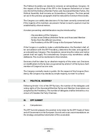 The Political Assembly can decide to convene an extraordinary Congress. At
the request of the Group of the EPP in the European Parliament or at least
one-third of the Ordinary Member Parties and Associated Member Parties, the
Political Assembly shall convene an Extraordinary Congress. The time period
set out in the previous paragraphs shall be reduced to minimum three weeks.
The Congress can validly take decisions if it has been correctly convened and
if the majority of its members are present. Failure to reach a quorum must be
established by a formal motion.
A motion preventing valid deliberation may be introduced by:
	 - the presidency of the Congress;
	 - at least seven Ordinary Member Parties and Associated Member
	 Parties from five different countries;
	 - the Presidency of the EPP Group in the European Parliament.
If the Congress is unable to make a valid deliberation, the President shall, af-
ter consultation with the EPP Presidency, determine the date and agenda of
an extraordinary Congress. The stipulations concerning the notice and notice
period shall not apply. This extraordinary Congress may nonetheless validly
deliberate. This must be mentioned in the invitation.
Decisions shall be taken by an absolute majority of the votes cast. Decisions
on modifications to the by-laws are governed by article 21 of the by-laws. Each
member of Congress has one vote.
The Congress normally meets in public. On the request of the Congress Presi-
dency, the Congress may decide, by simple majority, to meet“in camera”.
II. 	 POLITICAL ASSEMBLY
Following Article 15 b) of the EPP By-laws, the number of the delegates and
voting rights of the Associated Member Parties and Member Associations are
assigned by the Presidency. The number of delegates shall be limited to a ma-
ximum of 2 besides the Party Chairman.
III.	 EPP SUMMIT
a.	 Competences
The EPP Summit prepares the position to be taken by the EPP Heads of State
and of Government at the European Council and issues recommendations on
the strategy and political orientation of the association.
– APPENDICES –
270
 