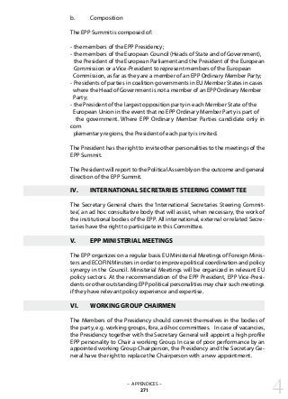 b.	 Composition
The EPP Summit is composed of:
- the members of the EPP Presidency;
- the members of the European Council (Heads of State and of Government),
the President of the European Parliament and the President of the European
Commission or a Vice-President to represent members of the European
Commission, as far as they are a member of an EPP Ordinary Member Party;
- Presidents of parties in coalition governments in EU Member States in cases
where the Head of Government is not a member of an EPP Ordinary Member
Party;
- the President of the largest opposition party in each Member State of the
European Union in the event that no EPP Ordinary Member Party is part of
the government. Where EPP Ordinary Member Parties candidate only in
com
plementary regions, the President of each party is invited.
The President has the right to invite other personalities to the meetings of the
EPP Summit.
The President will report to the Political Assembly on the outcome and general
direction of the EPP Summit.
IV.	 INTERNATIONAL SECRETARIES STEERING COMMITTEE
The Secretary General chairs the ‘International Secretaries Steering Commit-
tee’, an ad hoc consultative body that will assist, when necessary, the work of
the institutional bodies of the EPP. All international, external or related Secre-
taries have the right to participate in this Committee.
V.	 EPP MINISTERIAL MEETINGS
The EPP organizes on a regular basis EU Ministerial Meetings of Foreign Minis-
ters and ECOFIN Minsters in order to improve political coordination and policy
synergy in the Council. Ministerial Meetings will be organized in relevant EU
policy sectors. At the recommendation of the EPP President, EPP Vice-Presi-
dents or other outstanding EPP political personalities may chair such meetings
if they have relevant policy experience and expertise.
VI.	 WORKING GROUP CHAIRMEN
The Members of the Presidency should commit themselves in the bodies of
the party, e.g. working groups, fora, ad-hoc committees. In case of vacancies,
the Presidency together with the Secretary General will appoint a high profile
EPP personality to Chair a working Group. In case of poor performance by an
appointed working Group Chairperson, the Presidency and the Secretary Ge-
neral have the right to replace the Chairperson with a new appointment.
4– APPENDICES –
271
 