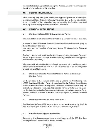 member fails to turn up for the hearing, the Political Assembly is authorized to
decide on the exclusion of the member.
XV.	 SUPPORTING MEMBERS
The Presidency may also grant the title of Supporting Member to other per-
sons or associations. They do not enjoy the same rights as the members men-
tioned in article 5 of the by-laws but may be invited by the President to attend
meetings of certain organs or bodies of the association.
XVI.	 FINANCIAL REGULATIONS
a.	 Membership Fees of EPP Ordinary Member Parties
The annual Membership Fees of the EPP Ordinary Member Parties is based on:
a) a basic sum calculated on the basis of the votes obtained by that party in
the last European Elections
b) a basic sum per member of that party in the EPP Group in the European
Parliament
The basic calculation is made for the first budget following European Elections,
on the proposal of the Treasurer and the Secretary General and after approval
of the Political Assembly.
When a modification in Membership Fees is necessary, it is possible to vote for
either a modification of basic sum a) or for a modification of basic sum b) or for
a modification of both sums.
b.	 Membership Fees for Associated Member Parties and Observer
	 Member Parties
On the proposal of the Treasurer and Secretary General, the Membership Fees
of EPP Associated Member Parties, is calculated by the Political Assembly on
the basis of the votes obtained by these Associated Member parties during the
last national elections. The Associated Member Parties will start paying Mem-
bership Fees immediately after their admission as an Associated Member Party,
pro rata temporis.The same procedure is for 50 % applied to Observer Member
Parties.
c.	 Membership Fees for Member Associations
The Membership Fees of EPP Member Associations are determined by the Poli-
tical Assembly upon proposal of the Treasurer and Secretary General.
d.	 Contribution of Supporting Members
Supporting Members can contribute to the financing of the EPP. The Sup-
porting Member Contribution is at least 20 euro.
– APPENDICES –
274
 