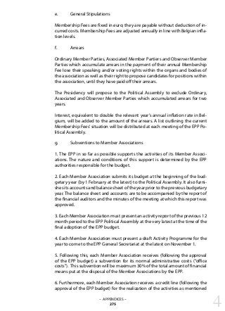 e.	 General Stipulations
Membership Fees are fixed in euro; they are payable without deduction of in-
curred costs. Membership Fees are adjusted annually in line with Belgian infla-
tion levels.
f.	 Arrears
Ordinary Member Parties, Associated Member Partiers and Observer Member
Parties which accumulate arrears in the payment of their annual Membership
Fee lose their speaking and/or voting rights within the organs and bodies of
the association as well as their right to propose candidates for positions within
the association, until they have paid off their arrears.
The Presidency will propose to the Political Assembly to exclude Ordinary,
Associated and Observer Member Parties which accumulated arrears for two
years.
Interest, equivalent to double the relevant year’s annual inflation rate in Bel-
gium, will be added to the amount of the arrears. A list outlining the current
Membership Fees’situation will be distributed at each meeting of the EPP Po-
litical Assembly.
g.	 Subventions to Member Associations
1. The EPP in so far as possible supports the activities of its Member Associ-
ations. The nature and conditions of this support is determined by the EPP
authorities responsible for the budget.
2. Each Member Association submits its budget at the beginning of the bud-
getary year (by 1 February at the latest) to the Political Assembly. It also furni-
shes its accounts and balance sheet of the year prior to the previous budgetary
year. The balance sheet and accounts are to be accompanied by the report of
the financial auditors and the minutes of the meeting at which this report was
approved.
3. Each Member Association must present an activity report of the previous 12
month period to the EPP Political Assembly at the very latest at the time of the
final adoption of the EPP budget.
4. Each Member Association must present a draft Activity Programme for the
year to come to the EPP General Secretariat at the latest on November 1.
5. Following this, each Member Association receives (following the approval
of the EPP budget) a subvention for its normal administrative costs (“office
costs”). This subvention will be maximum 30% of the total amount of financial
means put at the disposal of the Member Associations by the EPP.
6. Furthermore, each Member Association receives a credit line (following the
approval of the EPP budget) for the realization of the activities as mentioned
4– APPENDICES –
275
 