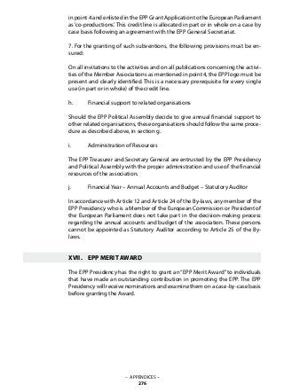 – APPENDICES –
276
in point 4 and enlisted in the EPP Grant Application to the European Parliament
as ‘co-productions’. This credit line is allocated in part or in whole on a case by
case basis following an agreement with the EPP General Secretariat.
7. For the granting of such subventions, the following provisions must be en-
sured:
On all invitations to the activities and on all publications concerning the activi-
ties of the Member Associations as mentioned in point 4, the EPP logo must be
present and clearly identified. This is a necessary prerequisite for every single
use (in part or in whole) of the credit line.
h.	 Financial support to related organisations
Should the EPP Political Assembly decide to give annual financial support to
other related organisations, these organisations should follow the same proce-
dure as described above, in section g.
i.	 Administration of Resources
The EPP Treasurer and Secretary General are entrusted by the EPP Presidency
and Political Assembly with the proper administration and use of the financial
resources of the association.
j.	 Financial Year – Annual Accounts and Budget – Statutory Auditor
In accordance with Article 12 and Article 24 of the By-laws, any member of the
EPP Presidency who is a Member of the European Commission or President of
the European Parliament does not take part in the decision-making process
regarding the annual accounts and budget of the association. These persons
cannot be appointed as Statutory Auditor according to Article 25 of the By-
laws.
XVII.	 EPP MERIT AWARD
The EPP Presidency has the right to grant an “EPP Merit Award” to individuals
that have made an outstanding contribution in promoting the EPP. The EPP
Presidency will receive nominations and examine them on a case-by-case basis
before granting the Award.
 