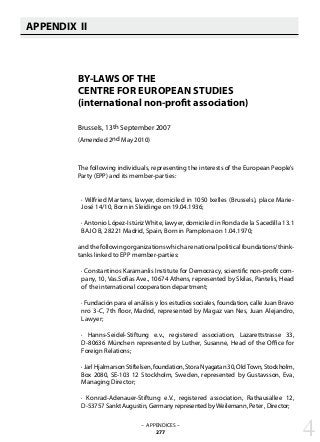 APPENDIX II
   
BY-LAWS OF THE
CENTRE FOR EUROPEAN STUDIES
(international non-profit association)
Brussels, 13th September 2007
(Amended 2nd May 2010)
The following individuals, representing the interests of the European People’s
Party (EPP) and its member-parties:
· Wilfried Martens, lawyer, domiciled in 1050 Ixelles (Brussels), place Marie-
José 14/10, Born in Sleidinge on 19.04.1936;
· Antonio López-Istúriz White, lawyer, domiciled in Ronda de la Sacedilla 13.1
BAJO B, 28221 Madrid, Spain, Born in Pamplona on 1.04.1970;
and the following organizations which are national political foundations/think-
tanks linked to EPP member-parties:
· Constantinos Karamanlis Institute for Democracy, scientific non-profit com-
pany, 10, Vas.Sofias Ave., 10674 Athens, represented by Skilas, Pantelis, Head
of the international cooperation department;
· Fundación para el análisis y los estudios sociales, foundation, calle Juan Bravo
nro 3-C, 7th floor, Madrid, represented by Magaz van Nes, Juan Alejandro,
Lawyer;
· Hanns-Seidel-Stiftung e.v., registered association, Lazarettstrasse 33,
D-80636 München represented by Luther, Susanne, Head of the Office for
Foreign Relations;
· Jarl Hjalmarson Stiftelsen, foundation, Stora Nyagatan 30, OldTown, Stockholm,
Box 2080, SE-103 12 Stockholm, Sweden, represented by Gustavsson, Eva,
Managing Director;
· Konrad-Adenauer-Stiftung e.V., registered association, Rathausallee 12,
D-53757 Sankt Augustin, Germany represented byWeilemann, Peter , Director;
– APPENDICES –
277 4
 