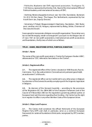 · Politische Akademie der ÖVP, registered association, Tivoligasse 73,
1120 Vienna, represented by Kroiher, Erik, Head of the International Office of
Political Academy and International Secretary of ÖVP;
· Stichting Wetenschappelijk Instituut voor het CDA, foundation, Buitenom
18, 2512 XA Den Haag / The Hague, The Netherlands, represented by Van
Asselt Evert-Jan, Deputy Director;
· Szövetség A Polgári Magyarországért Alapítvány, foundation, 1062 Buda-
pest, Lendvay utca 28, Hungary, represented by Balog, Zoltán, Chairman of
the executive board.
have agreed to incorporate a Belgian non-profit organization (“Associationsans
but lucratif/Vereniging zonder winstoogmerk”) pursuant to the Belgian law of
27 June 1921 on non-profit associations, international non-profit associations
and foundations, the By-laws of which are as follows:
TITLE I – NAME, REGISTERED OFFICE, PURPOSE, DURATION
Article 1. Name
The name of the non-profit association is:“Centre for European Studies ASBL”,
abbreviated as“CES”, referred to here below as the“Centre”.
Article 2. Registered office
2.1. 	 The registered office of the Centre is located at 1000 Brussels, Rue du
Commerce, 10, in the judicial district (“arrondissement judiciaire/gerechtelijk
arrondissement”) of Brussels.
2.2. 	 The registered office can be transferred to any other place in Belgium
by a decision of the General Assembly complying with the linguistic legislation
in Belgium.
2.3. 	 By decision of the General Assembly – according to the provisions
of the Regulation (EC) No 2004/2003 of the European Parliament and of the
Council of 4 November 2003 on the regulations governing political parties at
European level and the rules regarding their funding - the Centre has the right
to re-register its office in any other Member State of the European Union.
Article 3. Object and Purpose
3.1. 	 The Centre shall constitute the official think-tank of the European
People’s Party (EPP) and shall, in particular, serve as a common European
framework for national foundations/think-tanks recognized by EPP member-
parties.
– APPENDICES –
278
 