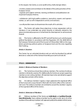 In this respect, the Centre, as a non-profit entity, shall amongst others:
· monitor, analyze and contribute to the debate of the policy priorities of the
European Union;
· organize and support seminars, training, conferences and publications on
important European themes;
· collaborate with high-profile academics, journalists, experts and opinion-
makers, as well as with independent centres and institutes.
· use all possible means to disseminate the results of its activities.
3.2. 	 The Centre will realize these objectives in close cooperation with its
members. It can undertake any action directly or indirectly related to the
above-mentioned purposes or to facilitate the development or achievement
thereof.
3.3. 	 The Centre is affiliated to the EPP and will function as its sole European
political foundation in accordance with the Regulation (EC) No 2004/2003 of
the European Parliament and of the Council of 4 November 2003 on the regu-
lations governing political parties at European level and the rules regarding
their funding.
Article 4. Duration
The Centre has an unlimited duration and can only be dissolved by judicial
decision or a decision of the General Assembly pursuant to Article 26.
TITLE II – MEMBERSHIP
Article 5. Minimum Number of Members
5.1. 	 The Centre has at least three ordinary members. The number of ordinary
members is limited to seventy (70). Additionally, the Centre can accept supporting
members as non-voting members. All members have to be committed to support
the objectives and aims of the Centre.
5.2. 	 An ordinary members‘ registry is kept updated at the registered office
of the Centre and a copy thereof is filed with the Clerk‘s office of the Commer-
cial Court. The ordinary members are entitled to consult the member‘s registry
at the registered office of the Centre.
Article 6. Admission of Members
6.1. 	 Ordinary members of the Centre are individuals and political founda-
tions/think-tanks. Every ordinary member has the right to vote. Up to 35 of the
number of the ordinary members will represent political foundations/think-tanks.
– APPENDICES –
279 4
 