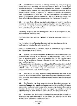 6.2. 	 Individuals are accepted as ordinary members by a simple majority
vote in the General Assembly, after recommendation of the EPP Presidency to
the Executive Board. These individuals represent the interests of the EPP and
its member-parties. The EPP Presidency must submit to the Executive Board a
written proposal, at least 14 days prior to a General Assembly meeting. Indivi-
duals have a mandate of three years. The EPP Presidency will be requested to
review CES Individual Memberships every 3 years and present its recommen-
dations for Individual Members, to be accepted by the General Assembly.
6.3. 	 In order for a political foundation/think-tank to become a ordinary
member of the Centre, it must be recognized by its respective EPP member-
party and be engaged in promoting political information and debate and faci-
litating EU integration, for instance, by:
· observing, analyzing and contributing to the debate on public policy issues
at national or at European level;
· supporting seminars, training, conferences, publications or studies on such
issues;
· serving as framework for national experts, politicians and academics to
work together at national or at European level.
A political foundation/think-tank must have staff, demonstrate regular activity
and issue regular financial reports.
6.4. 	 In order to consider a new political foundation/think-tank for member-
ship, an application must be submitted to the Executive Board.The application
must be accompanied by a letter of recognition from an EPP member-party,
signed by the President or Secretary General of the respective EPP member-
party confirming that:
(1) the applicant is considered as the official political foundation/think-tank of
the respective EPP member-party, and (2) the political foundation/think-tank
fulfills the criteria of Article 6.3. Only one endorsement of a foundation/think-
tank per EPP member-party shall be accepted.
6.5.	 The General Assembly, after considering the recommendations of the
Executive Board on membership applications of political foundations/think-
tanks, approves their admission as ordinary members by a simple majority of
the votes cast.
6.6. 	 The Executive Board can recommend to the General Assembly the ac-
ceptance of supporting members. Supporting members can be individuals
representingacademicinstitutionsorotherrelevantorganizations.Supporting
members do not have the right to vote. The supporting members have the
right to participate in the meetings of the General Assembly as observers.
6.7. 	 Apart from the rights and obligations that are specified in these By-
laws and in the relevant provisions of the Belgian law, members do not have
any additional obligations towards the Centre.
– APPENDICES –
280
 