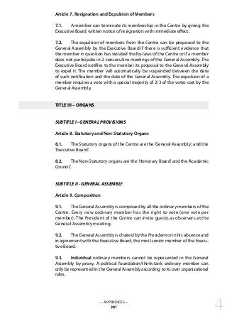 Article 7. Resignation and Expulsion of Members
7.1. 	 A member can terminate its membership in the Centre by giving the
Executive Board written notice of resignation with immediate effect.
7.2. 	 The expulsion of members from the Centre can be proposed to the
General Assembly by the Executive Board if there is sufficient evidence that
the member in question has violated the by-laws of the Centre or if a member
does not participate in 2 consecutive meetings of the General Assembly. The
Executive Board notifies to the member its proposal to the General Assembly
to expel it. The member will automatically be suspended between the date
of such notification and the date of the General Assembly. The expulsion of a
member requires a vote with a special majority of 2/3 of the votes cast by the
General Assembly.
TITLE III – ORGANS
SUBTITLE I - GENERAL PROVISIONS
Article 8. Statutory and Non-Statutory Organs
8.1. 	 The Statutory organs of the Centre are the‘General Assembly’, and the
‘Executive Board’.
8.2. 	 The Non-Statutory organs are the ‘Honorary Board’ and the ‘Academic
Council’.
SUBTITLE II - GENERAL ASSEMBLY
Article 9. Composition
9.1. 	 The General Assembly is composed by all the ordinary members of the
Centre. Every new ordinary member has the right to vote (one vote per
member). The President of the Centre can invite guests as observers at the
General Assembly meeting.
9.2. 	 The General Assembly is chaired by the President or in his absence and
in agreement with the Executive Board, the most senior member of the Execu-
tive Board.
9.3. 	 Individual ordinary members cannot be represented in the General
Assembly by proxy. A political foundation/think-tank ordinary member can
only be represented in the General Assembly according to its own organizational
rules.
– APPENDICES –
281 4
 