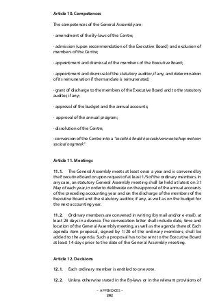Article 10. Competences
The competences of the General Assembly are:
· amendment of the By-laws of the Centre;
· admission (upon recommendation of the Executive Board) and exclusion of
members of the Centre;
· appointment and dismissal of the members of the Executive Board;
· appointment and dismissal of the statutory auditor, if any, and determination
of its remuneration if the mandate is remunerated;
· grant of discharge to the members of the Executive Board and to the statutory
auditor, if any;
· approval of the budget and the annual accounts;
· approval of the annual program;
· dissolution of the Centre;
· conversion of the Centre into a “société à finalité sociale/vennootschap met een
sociaal oogmerk“
Article 11. Meetings
11.1. 	 The General Assembly meets at least once a year and is convened by
the Executive Board or upon request of at least 1/5 of the ordinary members. In
any case, an statutory General Assembly meeting shall be held at latest on 31
May of each year, in order to deliberate on the approval of the annual accounts
of the preceding accounting year and on the discharge of the members of the
Executive Board and the statutory auditor, if any, as well as on the budget for
the next accounting year.
11.2. 	 Ordinary members are convened in writing (by mail and/or e-mail), at
least 28 days in advance. The convocation letter shall include date, time and
location of the General Assembly meeting, as well as the agenda thereof. Each
agenda item proposal, signed by 1/20 of the ordinary members, shall be
added to the agenda. Such a proposal has to be sent to the Executive Board
at least 14 days prior to the date of the General Assembly meeting.
Article 12. Decisions
12.1. 	 Each ordinary member is entitled to one vote.
12.2. 	 Unless otherwise stated in the By-laws or in the relevant provisions of
– APPENDICES –
282
 