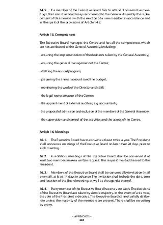 14.5. 	 If a member of the Executive Board fails to attend 3 consecutive mee-
tings, the Executive Board may recommend to the General Assembly the repla-
cement of this member with the election of a new member, in accordance and
in the spirit of the provisions of Article 14.2.
Article 15. Competences
The Executive Board manages the Centre and has all the competences which
are not attributed to the General Assembly, including:
· ensuring the implementation of the decisions taken by the General Assembly;
· ensuring the general management of the Centre;
· drafting the annual program;
· preparing the annual accounts and the budget;
· monitoring the work of the Director and staff;
· the legal representation of the Centre;
· the appointment of external auditors, e.g. accountants;
· the proposal of admission and exclusion of the members of the General Assembly;
· the supervision and control of the activities and the assets of the Centre.
Article 16. Meetings
16.1. 	 The Executive Board has to convene at least twice a year. The President
shall announce meetings of the Executive Board no later than 28 days prior to
such meeting.
16.2. 	 In addition, meetings of the Executive Board shall be convened if at
least two members make a written request.This request must addressed to the
President.
16.3. 	 Members of the Executive Board shall be convened by invitation (mail
or email), at least 14 days in advance.The invitation shall include the date, time
and location of the Board meeting, as well as the agenda thereof.
16.4. 	 Every member of the Executive Board has one vote each.The decisions
of the Executive Board are taken by simple majority. In the event of a tie vote,
the vote of the President is decisive.The Executive Board cannot validly delibe-
rate unless the majority of the members are present. There shall be no voting
by proxy.
– APPENDICES –
284
 