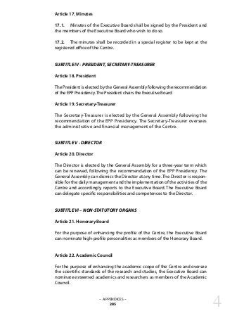 Article 17. Minutes
17.1. 	 Minutes of the Executive Board shall be signed by the President and
the members of the Executive Board who wish to do so.
17.2. 	 The minutes shall be recorded in a special register to be kept at the
registered office of the Centre.
SUBTITLE IV - PRESIDENT, SECRETARY-TREASURER
Article 18. President
The President is elected by the General Assembly following the recommendation
of the EPP Presidency.The President chairs the Executive Board.
Article 19. Secretary-Treasurer
The Secretary-Treasurer is elected by the General Assembly following the
recommendation of the EPP Presidency. The Secretary-Treasurer oversees
the administrative and financial management of the Centre.
SUBTITLE V - DIRECTOR
Article 20. Director
The Director is elected by the General Assembly for a three-year term which
can be renewed, following the recommendation of the EPP Presidency. The
General Assembly can dismiss the Director at any time. The Director is respon-
sible for the daily management and the implementation of the activities of the
Centre and accordingly, reports to the Executive Board. The Executive Board
can delegate specific responsibilities and competences to the Director.
SUBTITLE VI – NON-STATUTORY ORGANS
Article 21. Honorary Board
For the purpose of enhancing the profile of the Centre, the Executive Board
can nominate high-profile personalities as members of the Honorary Board.
Article 22. Academic Council
For the purpose of enhancing the academic scope of the Centre and oversee
the scientific standards of the research and studies, the Executive Board can
nominate esteemed academics and researchers as members of the Academic
Council.
– APPENDICES –
285 4
 