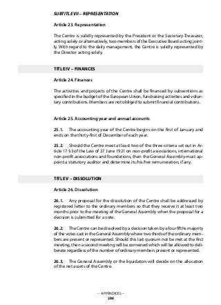 SUBTITLE VII – REPRESENTATION
Article 23. Representation
The Centre is validly represented by the President or the Secretary-Treasurer,
acting solely or alternatively, two members of the Executive Board acting joint-
ly. With regard to the daily management, the Centre is validly represented by
the Director acting solely.
TITLE IV – FINANCES
Article 24. Finances
The activities and projects of the Centre shall be financed by subventions as
specified in the budget of the European Union, fundraising activities and volun-
tary contributions. Members are not obliged to submit financial contributions.
Article 25. Accounting year and annual accounts
25.1. 	 The accounting year of the Centre begins on the first of January and
ends on the thirty-first of December of each year.
25.2. 	 Should the Centre meet at least two of the three criteria set out in Ar-
ticle 17 §3 of the Law of 27 June 1921 on non-profit associations, international
non-profit associations and foundations, then the General Assembly must ap-
point a statutory auditor and determine its/his/her remuneration, if any.
TITLE V – DISSOLUTION
Article 26. Dissolution
26.1. 	 Any proposal for the dissolution of the Centre shall be addressed by
registered letter to the ordinary members so that they receive it at least two
months prior to the meeting of the General Assembly when the proposal for a
decision is submitted for a vote.
26.2. 	 The Centre can be dissolved by a decision taken by a four fifths majority
of the votes cast in the General Assembly where two thirds of the ordinary mem-
bers are present or represented. Should this last quorum not be met at the first
meeting, then a second meeting will be convened which will be allowed to deli-
berate regardless of the number of ordinary members present or represented.
26.3. 	 The General Assembly or the liquidators will decide on the allocation
of the net assets of the Centre.
– APPENDICES –
286
 