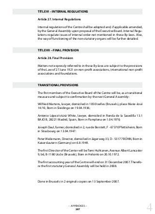 TITLE VI – INTERNAL REGULATIONS
Article 27. Internal Regulations
Internal regulations of the Centre shall be adopted and, if applicable amended,
by the General Assembly upon proposal of the Executive Board. Internal Regu-
lations regulate issues of internal order not mentioned in these By-laws. Also,
the way of functioning of the non-statutory organs will be further detailed.
TITLE VII – FINAL PROVISION
Article 28. Final Provision
Matters not expressly referred to in these By-laws are subject to the provisions
of the Law of 27 June 1921 on non-profit associations, international non-profit
associations and foundations.
TRANSITIONAL PROVISIONS
The first members of the Executive Board of the Centre will be, as a transitional
measure and subject to confirmation by the next General Assembly:
Wilfried Martens, lawyer, domiciled in 1050 Ixelles (Brussels), place Marie-José
14/10, Born in Sleidinge on 19.04.1936;
Antonio López-Istúriz White, lawyer, domiciled in Ronda de la Sacedilla 13.1
BAJO B, 28221 Madrid, Spain, Born in Pamplona on 1.04.1970;
Joseph Daul, farmer, domiciled in 2, rue de Berstett, F - 67370 Pfettisheim, Born
in Strasbourg on 13.04.1947:
Peter Weilemann, Director, domiciled in Jägerweg 33, D - 53177 BONN, Born in
Kaiserslautern (Germany) on 6.8.1949.
The first Director of the Center will beTomi Huhtanen, Avenue Albert Lancaster
9, b6, B-1180 Uccle (Brussels), Born in Helsinki on 20.10.1972.
The first accounting year of the Centre will end on 31 December 2007.Therefo-
re the first statutory General Assembly will be held in 2008.
Done in Brussels in 2 originals copies on 13 September 2007.
– APPENDICES –
287 4
 