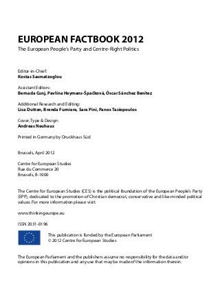 EUROPEAN FACTBOOK 2012
The European People’s Party and Centre-Right Politics
Editor-in-Chief:
Kostas Sasmatzoglou
Assistant Editors:
Bernada Cunj, Pavlína Heymans-Špačková, Óscar Sánchez Benítez
Additional Research and Editing:
Lisa Dutton, Brenda Furniere, Sara Pini, Panos Tasiopoulos
Cover, Type & Design:
Andreas Neuhaus
Printed in Germany by Druckhaus Süd
Brussels, April 2012
Centre for European Studies
Rue du Commerce 20
Brussels, B-1000
The Centre for European Studies (CES) is the political foundation of the European People’s Party
(EPP), dedicated to the promotion of Christian democrat, conservative and like-minded political
values. For more information please visit:
www.thinkingeurope.eu
ISSN 2031-0196
	 	 This publication is funded by the European Parliament
		 © 2012 Centre for European Studies
The European Parliament and the publishers assume no responsibility for the data and/or
opinions in this publication and any use that may be made of the information therein.
 