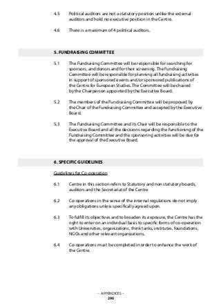 4.5 	 Political auditors are not a statutory position unlike the external
	 auditors and hold no executive position in the Centre.
4.6 	 There is a maximum of 4 political auditors.
5. FUNDRAISING COMMITTEE
5.1 	 The Fundraising Committee will be responsible for searching for
	 sponsors, and donors and for their screening. The Fundraising
	 Committee will be responsible for planning all fundraising activities
	 in support of sponsored events and/or sponsored publications of
	 the Centre for European Studies. The Committee will be chaired
	 by the Chairperson appointed by the Executive Board.
5.2 	 The members of the Fundraising Committee will be proposed by
	 the Chair of the Fundraising Committee and accepted by the Executive
	 Board.
5.3 	 The Fundraising Committee and its Chair will be responsible to the
	 Executive Board and all the decisions regarding the functioning of the
	 Fundraising Committee and the sponsoring activities will be due for
	 the approval of the Executive Board.
6. SPECIFIC GUIDELINES
Guidelines for Co-operation
6.1 	 Centre in this section refers to Statutory and non statutory boards,
	 auditors and the Secretariat of the Centre
6.2 	 Co-operations in the sense of the internal regulations do not imply
	 any obligations unless specifically agreed upon.
6.3 	 To fulfill its objectives and to broaden its exposure, the Centre has the
	 right to enter on an individual basis to specific forms of co-operation
	 with Universities, organizations, think tanks, institutes, foundations,
	 NGOs and other relevant organizations.
6.4 	 Co-operations must be completed in order to enhance the work of
	 the Centre.
– APPENDICES –
290
 
