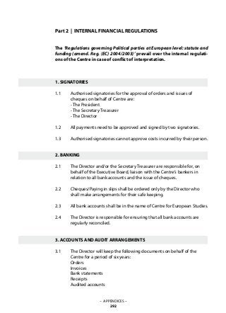 Part 2 | INTERNAL FINANCIAL REGULATIONS
The ‘Regulations governing Political parties at European level: statute and
funding (amend. Reg. (EC) 2004/2003)’ prevail over the internal regulati-
ons of the Centre in case of conflict of interpretation.
1. SIGNATORIES
1.1 	 Authorised signatories for the approval of orders and issues of 		
	 cheques on behalf of Centre are:
	 - The President
	 - The Secretary Treasurer
	 - The Director
1.2 	 All payments need to be approved and signed by two signatories.
1.3 	 Authorised signatories cannot approve costs incurred by their person.
2. BANKING
2.1 	 The Director and/or the Secretary Treasurer are responsible for, on
	 behalf of the Executive Board, liaison with the Centre’s bankers in
	 relation to all bank accounts and the issue of cheques.
2.2 	 Cheques/Paying in slips shall be ordered only by the Director who
	 shall make arrangements for their safe keeping.
2.3 	 All bank accounts shall be in the name of Centre for European Studies.
2.4 	 The Director is responsible for ensuring that all bank accounts are
	 regularly reconciled.
3. ACCOUNTS AND AUDIT ARRANGEMENTS
3.1 	 The Director will keep the following documents on behalf of the
	 Centre for a period of six years:
	 Orders
	 Invoices
	 Bank statements
	 Receipts
	 Audited accounts
– APPENDICES –
292
 