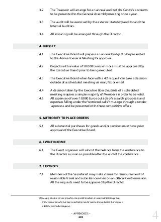 3.2 	 The Treasurer will arrange for an annual audit of the Centre’s accounts
	 to be presented to the General Assembly meeting once a year.
3.3 	 The audit will be exercised by the external statutory auditor and the
	 Internal Auditors.
3.4 	 All invoicing will be arranged through the Director.
4. BUDGET
4.1 	 The Executive Board will prepare an annual budget to be presented
	 to the Annual General Meeting for approval.
4.2 	 Projects with a value of 50.000 Euros or more must be approved by 	
	 the Executive Board prior to being executed.
4.3 	 The Executive Board when face with a 4.2 request can take a decision
	 outside of a scheduled meeting via mail, fax or email.
4.4 	 A decision taken by the Executive Board outside of a scheduled
	 meeting requires a simple majority of Members in order to be valid.
4.5 	 All expenses of over 10.000 Euros outside of research proposals and
	 expenses falling under the“restricted calls”1 must go through a tender
	 a process and be presented with three competitive offers.
5. AUTHORITY TO PLACE ORDERS
5.1 	 All substantial purchases for goods and/or services must have prior
	 approval of the Executive Board.
6. EVENT INCOME
6.1 	 The Event organiser will submit the balance from the conference to
	 the Director as soon as possible after the end of the conference.
7. EXPENSES
7.1 	 Members of the Secretariat may make claims for reimbursement of
	 reasonable travel and subsistence when on an official Centre mission. 	
	 All the requests need to be approved by the Director.
(1) i.e. only possible service provider, one specific location or venue suitable for person
or the service provider has been used before and it can be demonstrated that services
is still the most advantageous.
– APPENDICES –
293 4
 