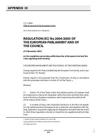 APPENDIX III
   
15.11.2003
Official Journal of the European Union
(Acts whose publication is obligatory)
REGULATION (EC) No 2004/2003 OF
THE EUROPEAN PARLIAMENT AND OF
THE COUNCIL
of 4 November 2003
on the regulations governing political parties at European level and the
rules regarding their funding
THE EUROPEAN PARLIAMENT AND THE COUNCIL OF THE EUROPEAN UNION,
Having regard to the Treaty establishing the European Community, and in par-
ticular Article 191 thereof,
Having regard to the proposal from the Commission, Acting in accordance
with the procedure laid down in Article 251 of the Treaty (1),
Whereas:
(1) 	 Article 191 of the Treaty states that political parties at European level
are important as a factor for integration within the Union and that they contri-
bute to forming a European awareness and to expressing the political will
of the citizens of the Union.
(2) 	 A number of basic rules should be laid down, in the form of regulati-
ons, for political parties at European level, in particular with regard to their fun-
ding. Experience acquired in applying this Regulation should reveal the extent
to which these regulations should, or should not, be supplemented by further
rules.
(1) Opinion of the European Parliament of 19 June 2003
(not yet published in the Official Journal) and Council Decision
of 29 September 2003.
– APPENDICES –
295 4
 