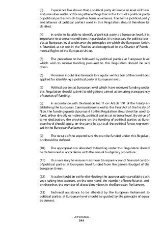 (3) 	 Experience has shown that a political party at European level will have
as its members either citizens gathered together in the form of a political party
or political parties which together form an alliance. The terms ‘political party’
and ‘alliance of political parties’ used in this Regulation should therefore be
clarified.
(4) 	 In order to be able to identify a ‘political party at European level’, it is
important to set ertain conditions. In particular, it is necessary for political par-
ties at European level to observe the principles on which the European Union
is founded, as set out in the Treaties and recognised in the Charter of Funda-
mental Rights of the European Union.
(5) 	 The procedure to be followed by political parties at European level
which wish to receive funding pursuant to this Regulation should be laid
down.
(6) 	 Provision should also be made for regular verification of the conditions
applied for identifying a political party at European level.
(7) 	 Political parties at European level which have received funding under
this Regulation should submit to obligations aimed at ensuring transparency
of sources of funding.
(8) 	 In accordance with Declaration No 11 on Article 191 of the Treaty es-
tablishing the European Community annexed to the Final Act of the Treaty of
Nice, the funding granted pursuant to this Regulation should not be used to
fund, either directly or indirectly, political parties at national level. By virtue of
same declaration, the provisions on the funding of political parties at Euro-
pean level should apply, on the same basis, to all the political forces represen-
ted in the European Parliament.
(9) 	 The nature of the expenditure that can be funded under this Regulati-
on should be defined.
(10) 	 The appropriations allocated to funding under this Regulation should
be determined in accordance with the annual budgetary procedure.
(11) 	 It is necessary to ensure maximum transparency and financial control
of political parties at European level funded from the general budget of the
European Union.
(12) 	 A scale should be set for distributing the appropriations available each
year, taking into account, on the one hand, the number of beneficiaries and,
on the other, the number of elected members in the European Parliament.
(13) 	 Technical assistance to be afforded by the European Parliament to
political parties at European level should be guided by the principle of equal
treatment.
– APPENDICES –
296
 