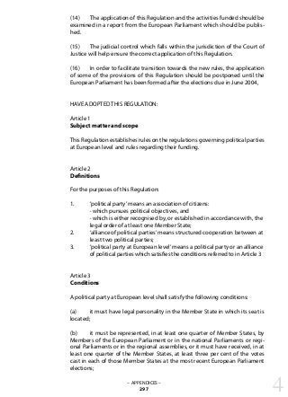 (14) 	 The application of this Regulation and the activities funded should be
examined in a report from the European Parliament which should be publis-
hed.
(15) 	 The judicial control which falls within the jurisdiction of the Court of
Justice will help ensure the correct application of this Regulation.
(16) 	 In order to facilitate transition towards the new rules, the application
of some of the provisions of this Regulation should be postponed until the
European Parliament has been formed after the elections due in June 2004,
HAVE ADOPTED THIS REGULATION:
Article 1
Subject matter and scope
This Regulation establishes rules on the regulations governing political parties
at European level and rules regarding their funding.
Article 2
Definitions
For the purposes of this Regulation:
1. 	 ‘political party’means an association of citizens:
	 · which pursues political objectives, and
	 · which is either recognised by, or established in accordance with, the 	
	 legal order of at least one Member State;
2. 	 ‘alliance of political parties’means structured cooperation between at 	
	 least two political parties;
3. 	 ‘political party at European level’means a political party or an alliance 	
	 of political parties which satisfies the conditions referred to in Article 3
Article 3
Conditions
A political party at European level shall satisfy the following conditions:
(a) 	 it must have legal personality in the Member State in which its seat is
located;
(b) 	 it must be represented, in at least one quarter of Member States, by
Members of the European Parliament or in the national Parliaments or regi-
onal Parliaments or in the regional assemblies, or it must have received, in at
least one quarter of the Member States, at least three per cent of the votes
cast in each of those Member States at the most recent European Parliament
elections;
– APPENDICES –
297 4
 
