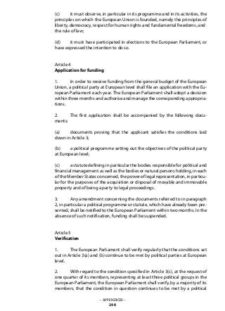 (c) 	 it must observe, in particular in its programme and in its activities, the
principles on which the European Union is founded, namely the principles of
liberty, democracy, respect for human rights and fundamental freedoms, and
the rule of law;
(d) 	 it must have participated in elections to the European Parliament, or
have expressed the intention to do so.
Article 4
Application for funding
1. 	 In order to receive funding from the general budget of the European
Union, a political party at European level shall file an application with the Eu-
ropean Parliament each year. The European Parliament shall adopt a decision
within three months and authorise and manage the corresponding appropria-
tions.
2. 	 The first application shall be accompanied by the following docu-
ments:
(a) 	 documents proving that the applicant satisfies the conditions laid
down in Article 3;
(b) 	 a political programme setting out the objectives of the political party
at European level;
(c) 	 a statute defining in particular the bodies responsible for political and
financial management as well as the bodies or natural persons holding, in each
of the Member States concerned, the power of legal representation, in particu-
lar for the purposes of the acquisition or disposal of movable and immovable
property and of being a party to legal proceedings.
3. 	 Any amendment concerning the documents referred to in paragraph
2, in particular a political programme or statute, which have already been pre-
sented, shall be notified to the European Parliament within two months. In the
absence of such notification, funding shall be suspended.
Article 5
Verification
1. 	 The European Parliament shall verify regularly that the conditions set
out in Article 3(a) and (b) continue to be met by political parties at European
level.
2. 	 With regard to the condition specified in Article 3(c), at the request of
one quarter of its members, representing at least three political groups in the
European Parliament, the European Parliament shall verify, by a majority of its
members, that the condition in question continues to be met by a political
– APPENDICES –
298
 