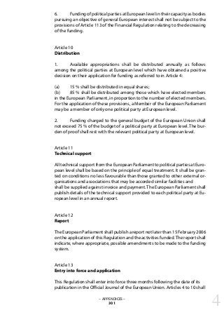 6. 	 Funding of political parties at European level in their capacity as bodies
pursuing an objective of general European interest shall not be subject to the
provisions of Article 113 of the Financial Regulation relating to the decreasing
of the funding.
Article 10
Distribution
1. 	 Available appropriations shall be distributed annually as follows
among the political parties at European level which have obtained a positive
decision on their application for funding as referred to in Article 4:
(a) 	 15 % shall be distributed in equal shares;
(b) 	 85 % shall be distributed among those which have elected members
in the European Parliament, in proportion to the number of elected members.
For the application of these provisions, a Member of the European Parliament
may be a member of only one political party at European level.
2. 	 Funding charged to the general budget of the European Union shall
not exceed 75 % of the budget of a political party at European level. The bur-
den of proof shall rest with the relevant political party at European level.
Article 11
Technical support
All technical support from the European Parliament to political parties at Euro-
pean level shall be based on the principle of equal treatment. It shall be gran-
ted on conditions no less favourable than those granted to other external or-
ganisations and associations that may be accorded similar facilities and
shall be supplied against invoice and payment. The European Parliament shall
publish details of the technical support provided to each political party at Eu-
ropean level in an annual report.
Article 12
Report
The European Parliament shall publish a report not later than 15 February 2006
on the application of this Regulation and the activities funded.The report shall
indicate, where appropriate, possible amendments to be made to the funding
system.
Article 13
Entry into force and application
This Regulation shall enter into force three months following the date of its
publication in the Official Journal of the European Union. Articles 4 to 10 shall
– APPENDICES –
301 4
 