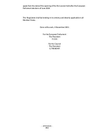 apply from the date of the opening of the first session held after the European
Parliament elections of June 2004.
This Regulation shall be binding in its entirety and directly applicable in all
Member States.
Done at Brussels, 4 November 2003.
For the European Parliament
The President
P. COX
For the Council
The President
G. TREMONTI
– APPENDICES –
302
 
