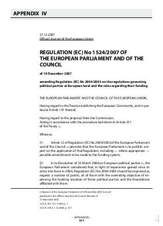 APPENDIX IV
   
27.12.2007
Official Journal of the European Union
REGULATION (EC) No 1524/2007 OF
THE EUROPEAN PARLIAMENT AND OF THE
COUNCIL
of 18 December 2007
amending Regulation (EC) No 2004/2003 on the regulations governing
political parties at European level and the rules regarding their funding
THE EUROPEAN PARLIAMENT AND THE COUNCIL OF THE EUROPEAN UNION,
Having regard to the Treaty establishing the European Community, and in par-
ticular Article 191 thereof,
Having regard to the proposal from the Commission,
Acting in accordance with the procedure laid down in Article 251
of the Treaty (1),
Whereas:
(1) 	 Article 12 of Regulation (EC) No 2004/2003 of the European Parliament
and of the Council (2) provides that the European Parliament is to publish a re-
port on the application of that Regulation, including — where appropriate —
possible amendments to be made to the funding system.
(2) 	 In its Resolution of 23 March 2006 on European political parties (3), the
European Parliament considered that, in light of experience gained since its
entry into force in 2004, Regulation (EC) No 2004/2003 should be improved as
regards a number of points, all of them with the overriding objective of im-
proving the funding situation of those political parties and the foundations
affiliated with them.
(1) Opinion of the European Parliament of 29 November 2007 (not yet
published in the Official Journal) and Council Decision of
17 December 2007.
(2) OJ L 297, 15.11.2003, p. 1.
(3) OJ C 292 E, 1.12.2006, p. 127.
– APPENDICES –
303 4
 