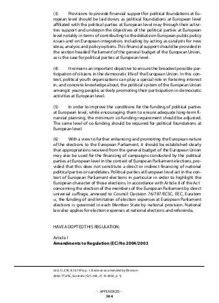 (3) 	 Provisions to provide financial support for political foundations at Eu-
ropean level should be laid down, as political foundations at European level
affiliated with the political parties at European level may through their activi-
ties support and underpin the objectives of the political parties at European
level notably in terms of contributing to the debate on European public policy
issues and on European integration, including by acting as catalysts for new
ideas, analysis and policy options. This financial support should be provided in
the section headed‘Parliament’of the general budget of the European Union,
as is the case for political parties at European level.
(4) 	 It remains an important objective to ensure the broadest possible par-
ticipation of citizens in the democratic life of the European Union. In this con-
text, political youth organisations can play a special role in fostering interest
in, and concrete knowledge about, the political system of the European Union
amongst young people, actively promoting their participation in democratic
activities at European level.
(5) 	 In order to improve the conditions for the funding of political parties
at European level, while encouraging them to ensure adequate long-term fi-
nancial planning, the minimum co-funding requirement should be adjusted.
The same level of co-funding should be required for political foundations at
European level.
(6) 	 With a view to further enhancing and promoting the European nature
of the elections to the European Parliament, it should be established clearly
that appropriations received from the general budget of the European Union
may also be used for the financing of campaigns conducted by the political
parties at European level in the context of European Parliament elections, pro-
vided that this does not constitute a direct or indirect financing of national
political parties or candidates. Political parties at European level act in the con-
text of European Parliament elections in particular in order to highlight the
European character of those elections. In accordance with Article 8 of the Act
concerning the election of the members of the European Parliament by direct
universal suffrage, annexed to Council Decision 76/787/ECSC, EEC, Euratom
(4), the funding of and limitation of election expenses at European Parliament
elections is governed in each Member State by national provision. National
law also applies for election expenses at national elections and referenda,
HAVE ADOPTED THIS REGULATION:
Article 1
Amendments to Regulation (EC) No 2004/2003
(4) OJ L 278, 8.10.1976, p. 1. Decision as amended by Decision
2002/772/EC, Euratom (OJ L 283, 21.10.2002, p. 1).
– APPENDICES –
304
 