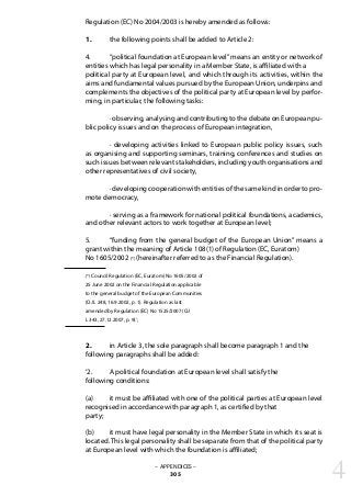Regulation (EC) No 2004/2003 is hereby amended as follows:
1. 	 the following points shall be added to Article 2:
4. 	 “political foundation at European level”means an entity or network of
entities which has legal personality in a Member State, is affiliated with a
political party at European level, and which through its activities, within the
aims and fundamental values pursued by the European Union, underpins and
complements the objectives of the political party at European level by perfor-
ming, in particular, the following tasks:
	 · observing, analysing and contributing to the debate on European pu-
blic policy issues and on the process of European integration,
	 · developing activities linked to European public policy issues, such
as organising and supporting seminars, training, conferences and studies on
such issues between relevant stakeholders, including youth organisations and
other representatives of civil society,
	 · developing cooperation with entities of the same kind in order to pro-
mote democracy,
	 · serving as a framework for national political foundations, academics,
and other relevant actors to work together at European level;
5. 	 “funding from the general budget of the European Union” means a
grant within the meaning of Article 108(1) of Regulation (EC, Euratom)
No 1605/2002 (*) (hereinafter referred to as the Financial Regulation).
(*) Council Regulation (EC, Euratom) No 1605/2002 of
25 June 2002 on the Financial Regulation applicable
to the general budget of the European Communities
(OJ L 248, 16.9.2002, p. 1). Regulation as last
amended by Regulation (EC) No 1525/2007 (OJ
L 343, 27.12.2007, p. 9).’;
2. 	 in Article 3, the sole paragraph shall become paragraph 1 and the
following paragraphs shall be added:
‘2. 	 A political foundation at European level shall satisfy the
following conditions:
(a) 	 it must be affiliated with one of the political parties at European level
recognised in accordance with paragraph 1, as certified by that
party;
(b) 	 it must have legal personality in the Member State in which its seat is
located. This legal personality shall be separate from that of the political party
at European level with which the foundation is affiliated;
– APPENDICES –
305 4
 