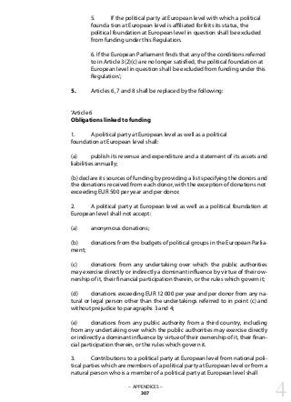 5. 	 If the political party at European level with which a political 	
	 founda	tion at European level is affiliated forfeits its status, the
	 political foundation at European level in question shall be excluded 	
	 from funding under this Regulation.
	 6. If the European Parliament finds that any of the conditions referred
	 to in Article 3(2)(c) are no longer satisfied, the political foundation at
	 European level in question shall be excluded from funding under this
	 Regulation.’;
5. 	 Articles 6, 7 and 8 shall be replaced by the following:
‘Article 6
Obligations linked to funding
1. 	 A political party at European level as well as a political
foundation at European level shall:
(a) 	 publish its revenue and expenditure and a statement of its assets and
liabilities annually;
(b) declare its sources of funding by providing a list specifying the donors and
the donations received from each donor, with the exception of donations not
exceeding EUR 500 per year and per donor.
2. 	 A political party at European level as well as a political foundation at
European level shall not accept:
(a) 	 anonymous donations;
(b) 	 donations from the budgets of political groups in the European Parlia-
ment;
(c) 	 donations from any undertaking over which the public authorities
may exercise directly or indirectly a dominant influence by virtue of their ow-
nership of it, their financial participation therein, or the rules which govern it;
(d) 	 donations exceeding EUR 12 000 per year and per donor from any na-
tural or legal person other than the undertakings referred to in point (c) and
without prejudice to paragraphs 3 and 4;
(e) 	 donations from any public authority from a third country, including
from any undertaking over which the public authorities may exercise directly
or indirectly a dominant influence by virtue of their ownership of it, their finan-
cial participation therein, or the rules which govern it.
3. 	 Contributions to a political party at European level from national poli-
tical parties which are members of a political party at European level or from a
natural person who is a member of a political party at European level shall
– APPENDICES –
307 4
 