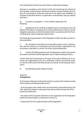 Such expenditure shall not be used to finance referenda campaigns.
However, in accordance with Article 8 of the Act concerning the election of
the members of the European Parliament by direct universal suffrage, the fun-
ding of and limitation of election expenses for all parties and candidates at
European Parliament elections is governed in each Member State by national
provision.’;
6. 	 in Article 9, paragraphs 1, 2 and 3 shall be replaced by the
following:
‘1. 	 Appropriations for funding of political parties at European level and
political foundations at European level shall be determined under the annual
budgetary procedure and shall be implemented in accordance with the Finan-
cial Regulation and its implementing provisions.
The implementing procedures of this Regulation shall be laid down by the au-
thorising officer.
2. 	 The valuation of movable and immovable property and its deprecia-
tion shall be carried out in accordance with the provisions applicable to the
institutions as laid down in Article 133 of the Financial Regulation.
3. 	 Control of funding granted under this Regulation shall be exercised in
accordance with the Financial Regulation and its implementing provisions.
Control shall also be exercised on the basis of annual certification by an ex-
ternal and independent audit. This certification shall be transmitted, within
six months of the end of the financial year concerned, to the European Parlia-
ment.’;
7. 	 the following Article shall be inserted:
‘Article 9a
Transparency
The European Parliament shall publish jointly in a section of its website created
for the purpose the following documents:
· an annual report with a table of the amounts paid to each political party and
each political foundation at European level, for each financial year for which
grants have been paid,
· the report of the European Parliament on the application of this Regulation
and the activities funded, as referred to in Article 12,
· the provisions for the implementation of this Regulation.’;
– APPENDICES –
309 4
 
