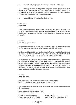 8. 	 in Article 10, paragraph 2 shall be replaced by the following:
‘2. 	 Funding charged to the general budget of the European Union shall
not exceed 85 % of those costs of a political party or political foundation at
European level which are eligible for funding. The burden of proof shall rest
with the relevant political party at European level.’;
9. 	 Article 12 shall be replaced by the following:
‘Article 12
Evaluation
The European Parliament shall publish, by 15 February 2011, a report on the
application of this Regulation and the activities funded. The report shall in-
dicate, where appropriate, possible amendments to be made to the funding
system.’
Article 2
Transitional provisions
The provisions laid down by this Regulation shall apply to grants awarded to
political parties at European level as from the financial year 2008.
For the financial year 2008, any applications for funding of political foundations
at European level pursuant to Article 4(4) of Regulation (EC) No 2004/2003 shall
relate exclusively to eligible costs incurred after 1 September 2008.
Political parties at European level that have duly submitted their applications
for grants for 2008 may, by 28 March 2008, submit a supplementary applica-
tion for funding based on the modifications introduced by this Regulation and,
where appropriate, an application for a grant for the political foundation at
European level affiliated to that political party. The European Parliament shall
adopt appropriate implementation measures.
Article 3
Entry into force
This Regulation shall enter into force on the day following its
publication in the Official Journal of the European Union.
This Regulation shall be binding in its entirety and directly applicable in all
Member States.
Done at Brussels, 18 December 2007.
For the European Parliament		 For the Council
The President | H.-G. PÖTTERING	 The President | M. LOBO ANTUNES
– APPENDICES –
310
 