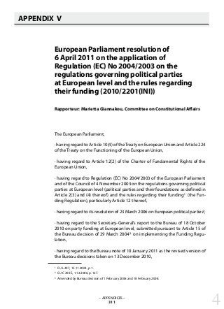 European Parliament resolution of
6 April 2011 on the application of
Regulation (EC) No 2004/2003 on the
regulations governing political parties
at European level and the rules regarding
their funding (2010/2201(INI))
Rapporteur: Marietta Giannakou, Committee on Constitutional Affairs
The European Parliament,
· having regard to Article 10(4) of theTreaty on European Union and Article 224
of the Treaty on the Functioning of the European Union,
· having regard to Article 12(2) of the Charter of Fundamental Rights of the
European Union,
· having regard to Regulation (EC) No 2004/2003 of the European Parliament
and of the Council of 4 November 2003 on the regulations governing political
parties at European level (political parties and their foundations as defined in
Article 2(3) and (4) thereof) and the rules regarding their funding1 (the Fun-
ding Regulation), particularly Article 12 thereof,
· having regard to its resolution of 23 March 2006 on European political parties2,
· having regard to the Secretary-General’s report to the Bureau of 18 October
2010 on party funding at European level, submitted pursuant to Article 15 of
the Bureau decision of 29 March 20043 on implementing the Funding Regu-
lation,
· having regard to the Bureau note of 10 January 2011 as the revised version of
the Bureau decisions taken on 13 December 2010,
1 OJ L 297, 15.11.2003, p. 1.
2 OJ C 292 E, 1.12.2006, p. 127.
3 Amended by Bureau decision of 1 February 2006 and 18 February 2008.
– APPENDICES –
311
APPENDIX V
   
4
 