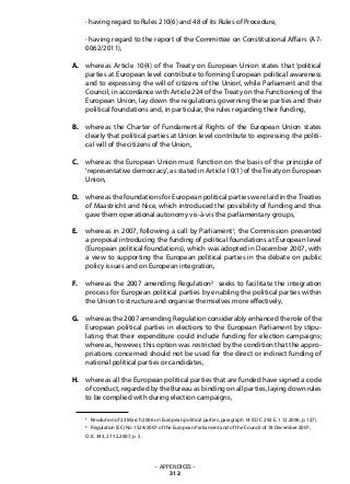 · having regard to Rules 210(6) and 48 of its Rules of Procedure,
· having regard to the report of the Committee on Constitutional Affairs (A7-
0062/2011),
whereas Article 10(4) of the Treaty on European Union states that ‘political
parties at European level contribute to forming European political awareness
and to expressing the will of citizens of the Union’, while Parliament and the
Council, in accordance with Article 224 of the Treaty on the Functioning of the
European Union, lay down the regulations governing these parties and their
political foundations and, in particular, the rules regarding their funding,
whereas the Charter of Fundamental Rights of the European Union states
clearly that political parties at Union level contribute to expressing the politi-
cal will of the citizens of the Union,
whereas the European Union must function on the basis of the principle of
‘representative democracy’, as stated in Article 10(1) of theTreaty on European
Union,
whereas the foundations for European political parties were laid in theTreaties
of Maastricht and Nice, which introduced the possibility of funding and thus
gave them operational autonomy vis-à-vis the parliamentary groups,
whereas in 2007, following a call by Parliament1, the Commission presented
a proposal introducing the funding of political foundations at European level
(European political foundations), which was adopted in December 2007, with
a view to supporting the European political parties in the debate on public
policy issues and on European integration,
whereas the 2007 amending Regulation2 seeks to facilitate the integration
process for European political parties by enabling the political parties within
the Union to structure and organise themselves more effectively,
whereas the 2007 amending Regulation considerably enhanced the role of the
European political parties in elections to the European Parliament by stipu-
lating that their expenditure could include funding for election campaigns;
whereas, however, this option was restricted by the condition that the appro-
priations concerned should not be used for the direct or indirect funding of
national political parties or candidates,
whereas all the European political parties that are funded have signed a code
of conduct, regarded by the Bureau as binding on all parties, laying down rules
to be complied with during election campaigns,
1 Resolution of 23 March 2006 on European political parties, paragraph 14 (OJ C 292 E, 1.12.2006, p. 127).
2 Regulation (EC) No 1524/2007 of the European Parliament and of the Council of 18 December 2007,
OJ L 343, 27.12.2007, p. 5.
– APPENDICES –
312
A.
B.
C.
D.
E.
F.
G.
H.
 