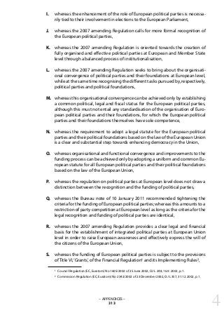 whereas the enhancement of the role of European political parties is necessa-
rily tied to their involvement in elections to the European Parliament,
whereas the 2007 amending Regulation calls for more formal recognition of
the European political parties,
whereas the 2007 amending Regulation is oriented towards the creation of
fully organised and effective political parties at European and Member State
level through a balanced process of institutionalisation,
whereas the 2007 amending Regulation seeks to bring about the organisati-
onal convergence of political parties and their foundations at European level,
while at the same time recognising the different tasks pursued by, respectively,
political parties and political foundations,
whereas this organisational convergence can be achieved only by establishing
a common political, legal and fiscal status for the European political parties,
although this must not entail any standardisation of the organisation of Euro-
pean political parties and their foundations, for which the European political
parties and their foundations themselves have sole competence,
whereas the requirement to adopt a legal statute for the European political
parties and their political foundations based on the law of the European Union
is a clear and substantial step towards enhancing democracy in the Union,
whereas organisational and functional convergence and improvements to the
funding process can be achieved only by adopting a uniform and common Eu-
ropean statute for all European political parties and their political foundations
based on the law of the European Union,
whereas the regulation on political parties at European level does not draw a
distinction between the recognition and the funding of political parties,
whereas the Bureau note of 10 January 2011 recommended tightening the
criteria for the funding of European political parties; whereas this amounts to a
restriction of party competition at European level as long as the criteria for the
legal recognition and funding of political parties are identical,
whereas the 2007 amending Regulation provides a clear legal and financial
basis for the establishment of integrated political parties at European Union
level in order to raise European awareness and effectively express the will of
the citizens of the European Union,
whereas the funding of European political parties is subject to the provisions
of Title VI,‘Grants’, of the Financial Regulation1 and its Implementing Rules2,
1 Council Regulation (EC, Euratom) No 1605/2002 of 25 June 2002, OJ L 248, 16.9. 2002, p. 1.
2 Commission Regulation (EC, Euratom) No 2342/2002 of 23 December 2002, OJ L 357, 31.12.2002, p. 1.
– APPENDICES –
313
I.
J.
K.
L.
M.
N.
O.
P.
Q.
R.
S.
4
 