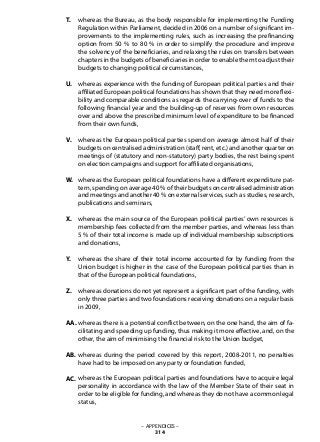 whereas the Bureau, as the body responsible for implementing the Funding
Regulation within Parliament, decided in 2006 on a number of significant im-
provements to the implementing rules, such as increasing the prefinancing
option from 50 % to 80 % in order to simplify the procedure and improve
the solvency of the beneficiaries, and relaxing the rules on transfers between
chapters in the budgets of beneficiaries in order to enable them to adjust their
budgets to changing political circumstances,
whereas experience with the funding of European political parties and their
affiliated European political foundations has shown that they need more flexi-
bility and comparable conditions as regards the carrying-over of funds to the
following financial year and the building-up of reserves from own resources
over and above the prescribed minimum level of expenditure to be financed
from their own funds,
whereas the European political parties spend on average almost half of their
budgets on centralised administration (staff, rent, etc.) and another quarter on
meetings of (statutory and non-statutory) party bodies, the rest being spent
on election campaigns and support for affiliated organisations,
whereas the European political foundations have a different expenditure pat-
tern, spending on average 40 % of their budgets on centralised administration
and meetings and another 40 % on external services, such as studies, research,
publications and seminars,
whereas the main source of the European political parties’ own resources is
membership fees collected from the member parties, and whereas less than
5 % of their total income is made up of individual membership subscriptions
and donations,
whereas the share of their total income accounted for by funding from the
Union budget is higher in the case of the European political parties than in
that of the European political foundations,
whereas donations do not yet represent a significant part of the funding, with
only three parties and two foundations receiving donations on a regular basis
in 2009,
whereas there is a potential conflict between, on the one hand, the aim of fa-
cilitating and speeding up funding, thus making it more effective, and, on the
other, the aim of minimising the financial risk to the Union budget,
whereas during the period covered by this report, 2008-2011, no penalties
have had to be imposed on any party or foundation funded,
whereas the European political parties and foundations have to acquire legal
personality in accordance with the law of the Member State of their seat in
order to be eligible for funding, and whereas they do not have a common legal
status,
– APPENDICES –
314
T.
U.
V.
W.
X.
Y.
Z.
AA.
AB.
AC.
 