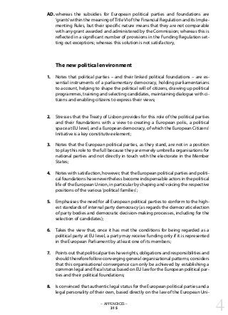 whereas the subsidies for European political parties and foundations are
‘grants’within the meaning ofTitle VI of the Financial Regulation and its Imple-
menting Rules, but their specific nature means that they are not comparable
with any grant awarded and administered by the Commission; whereas this is
reflected in a significant number of provisions in the Funding Regulation set-
ting out exceptions; whereas this solution is not satisfactory,
The new political environment
Notes that political parties – and their linked political foundations – are es-
sential instruments of a parliamentary democracy, holding parliamentarians
to account, helping to shape the political will of citizens, drawing up political
programmes, training and selecting candidates, maintaining dialogue with ci-
tizens and enabling citizens to express their views;
Stresses that the Treaty of Lisbon provides for this role of the political parties
and their foundations with a view to creating a European polis, a political
space at EU level, and a European democracy, of which the European Citizens‘
Initiative is a key constitutive element;
Notes that the European political parties, as they stand, are not in a position
to play this role to the full because they are merely umbrella organisations for
national parties and not directly in touch with the electorate in the Member
States;
Notes with satisfaction, however, that the European political parties and politi-
cal foundations have nevertheless become indispensable actors in the political
life of the European Union, in particular by shaping and voicing the respective
positions of the various‘political families’;
Emphasises the need for all European political parties to conform to the high-
est standards of internal party democracy (as regards the democratic election
of party bodies and democratic decision-making processes, including for the
selection of candidates);
Takes the view that, once it has met the conditions for being regarded as a
political party at EU level, a party may receive funding only if it is represented
in the European Parliament by at least one of its members;
Points out that political parties have rights, obligations and responsibilities and
should therefore follow converging general organisational patterns; considers
that this organisational convergence can only be achieved by establishing a
common legal and fiscal status based on EU law for the European political par-
ties and their political foundations;
Is convinced that authentic legal status for the European political parties and a
legal personality of their own, based directly on the law of the European Uni-
– APPENDICES –
315
AD.
1.
2.
3.
4.
5.
6.
7.
8.
4
 